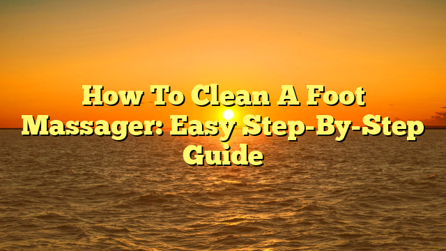 How To Clean A Foot Massager: Easy Step-By-Step Guide