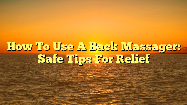 How To Use A Back Massager: Safe Tips For Relief