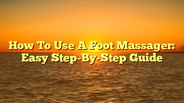 How To Use A Foot Massager: Easy Step-By-Step Guide