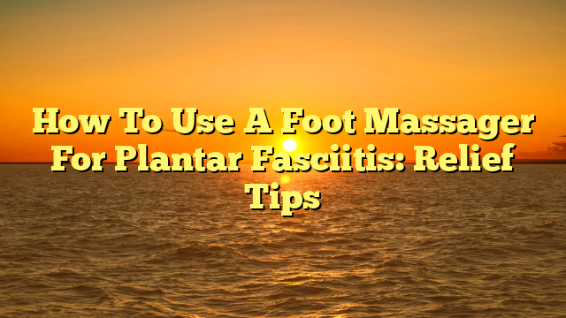 How To Use A Foot Massager For Plantar Fasciitis: Relief Tips