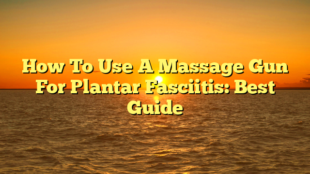 How To Use A Massage Gun For Plantar Fasciitis: Best Guide