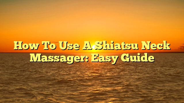 How To Use A Shiatsu Neck Massager: Easy Guide