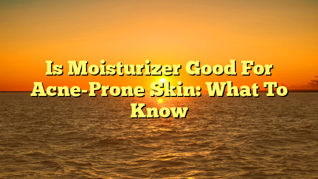 Is Moisturizer Good For Acne-Prone Skin: What To Know