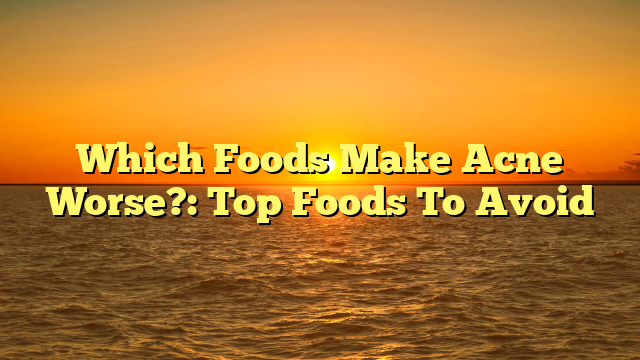 Which Foods Make Acne Worse?: Top Foods To Avoid